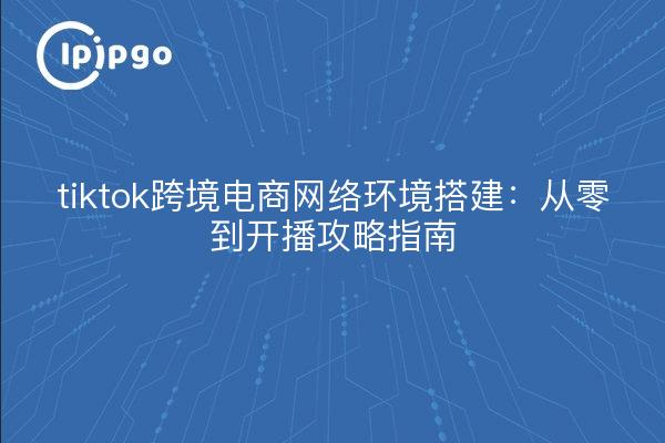 tiktok跨境电商网络环境搭建:从零到开播攻略指南