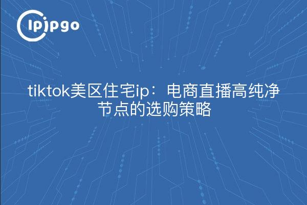 tiktok美区住宅ip:电商直播高纯净节点的选购策略