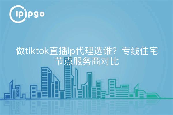 做tiktok直播ip代理选谁?专线住宅节点服务商对比