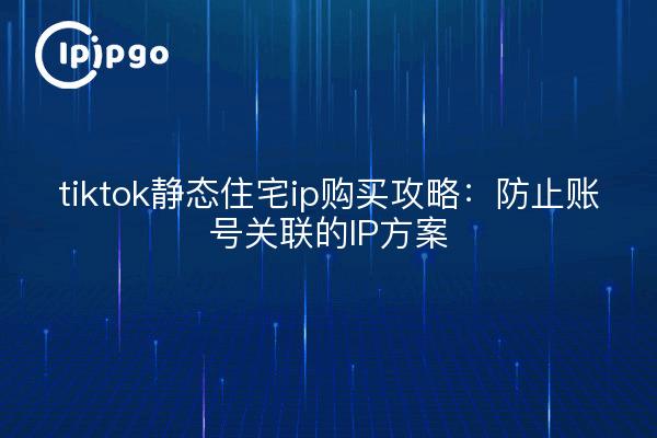 tiktok静态住宅ip购买攻略:防止账号关联的IP方案