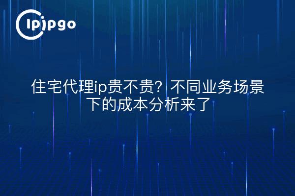 住宅代理ip贵不贵?不同业务场景下的成本分析来了
