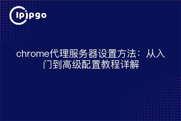 chrome代理服务器设置方法：从入门到高级配置教程详解