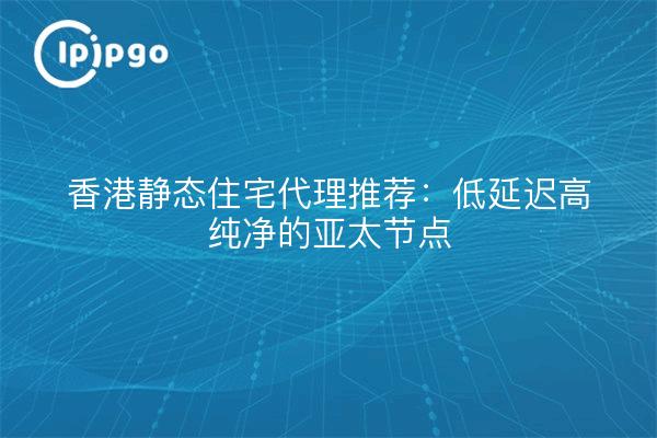 香港静态住宅代理推荐:低延迟高纯净的亚太节点