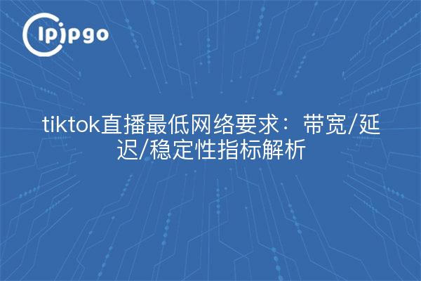 tiktok直播最低网络要求:带宽/延迟/稳定性指标解析