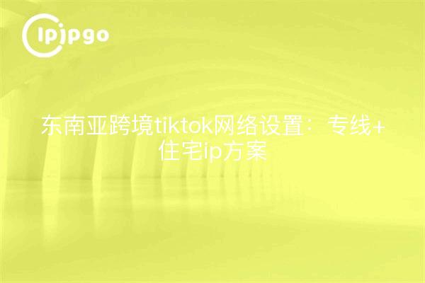 东南亚跨境tiktok网络设置:专线+住宅ip方案