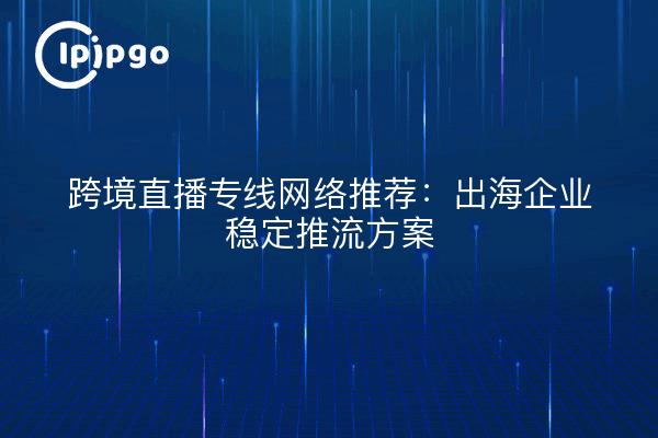 跨境直播专线网络推荐:出海企业稳定推流方案