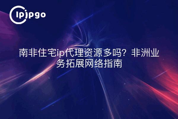 南非住宅ip代理资源多吗?非洲业务拓展网络指南