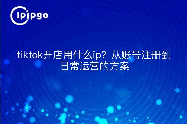 tiktok开店用什么ip?从账号注册到日常运营的方案