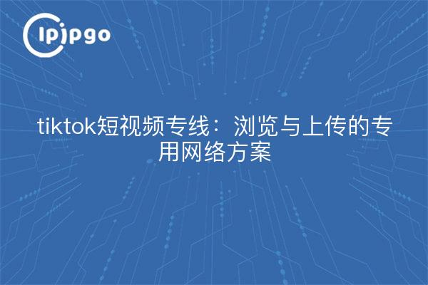tiktok短视频专线：浏览与上传的专用网络方案