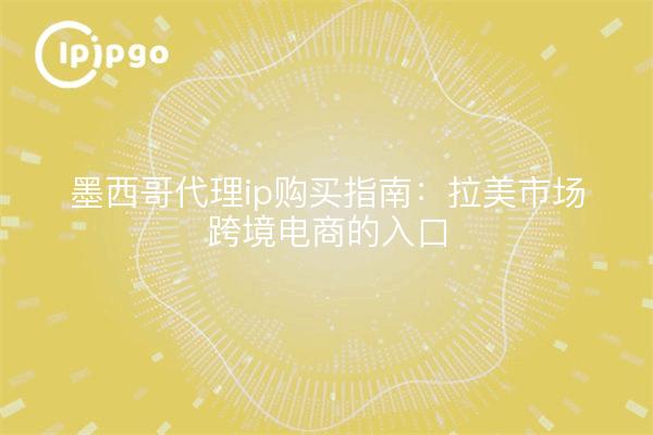 墨西哥代理ip购买指南：拉美市场跨境电商的入口