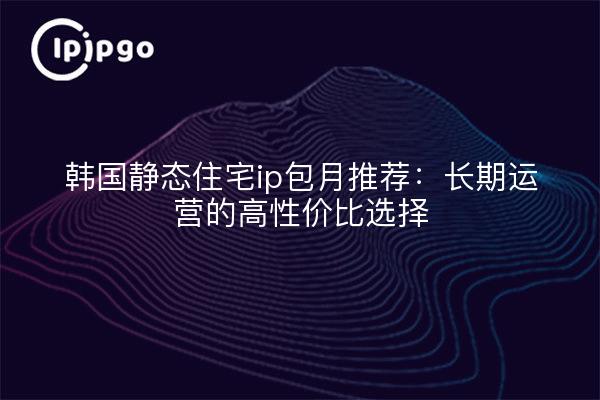 韩国静态住宅ip包月推荐：长期运营的高性价比选择
