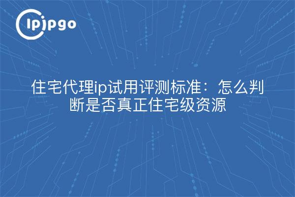 住宅代理ip试用评测标准：怎么判断是否真正住宅级资源