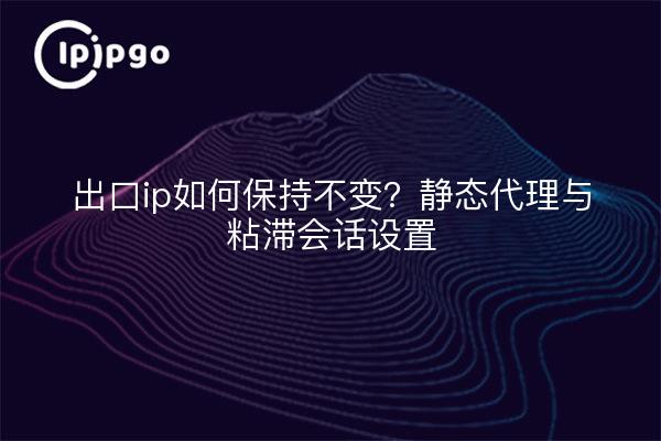 出口ip如何保持不变？静态代理与粘滞会话设置