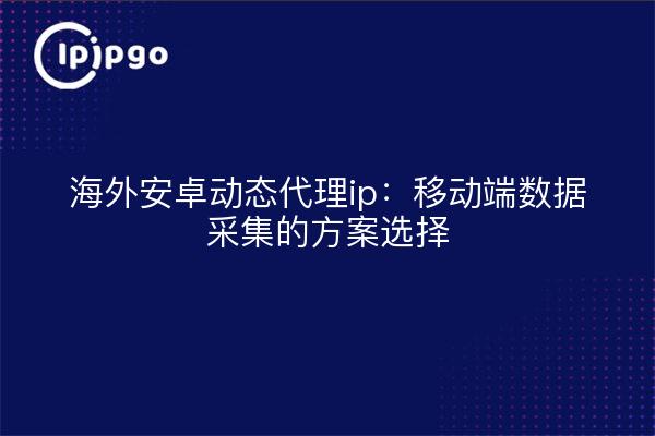 海外安卓动态代理ip:移动端数据采集的方案选择