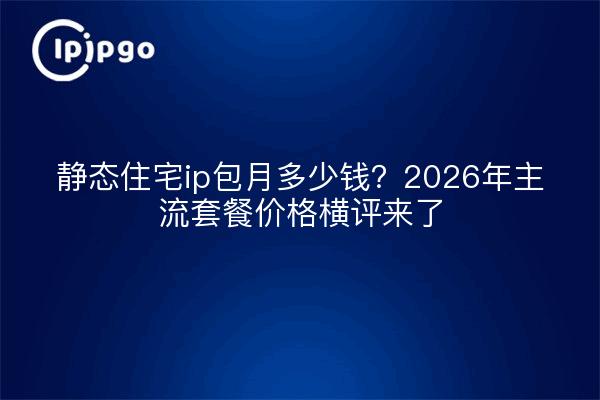 静态住宅ip包月多少钱？2026年主流套餐价格横评来了