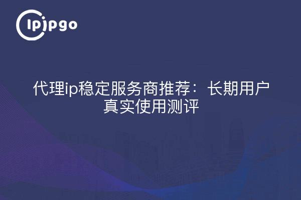 代理ip稳定服务商推荐:长期用户真实使用测评