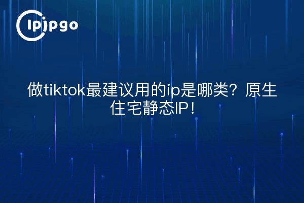 做tiktok最建议用的ip是哪类?原生住宅静态IP!