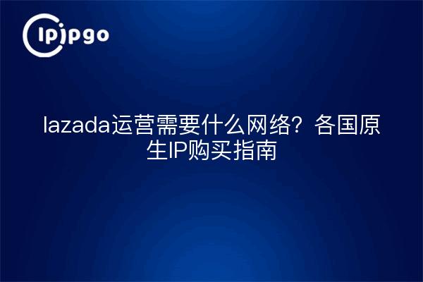 lazada运营需要什么网络?各国原生IP购买指南