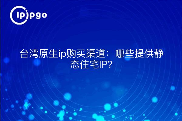 台湾原生ip购买渠道:哪些提供静态住宅IP?