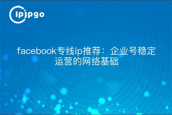 facebook专线ip推荐:企业号稳定运营的网络基础