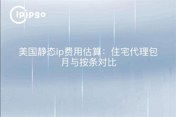 美国静态ip费用估算:住宅代理包月与按条对比