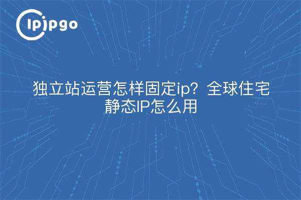 独立站运营怎样固定ip?全球住宅静态IP怎么用
