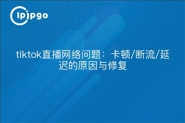 tiktok直播网络问题：卡顿/断流/延迟的原因与修复