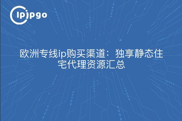 欧洲专线ip购买渠道：独享静态住宅代理资源汇总
