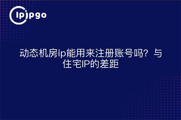 动态机房ip能用来注册账号吗？与住宅IP的差距