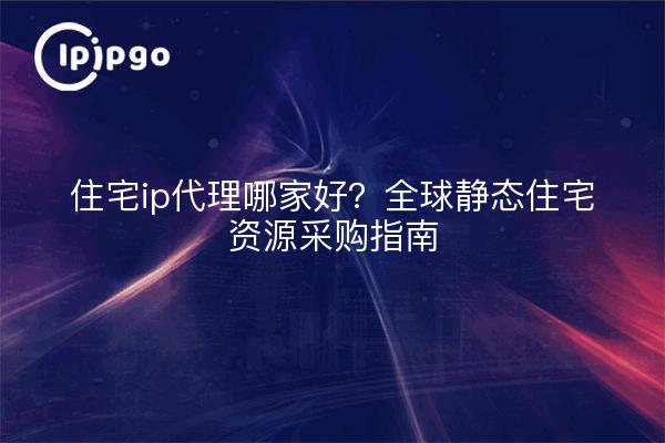 住宅ip代理哪家好?全球静态住宅资源采购指南