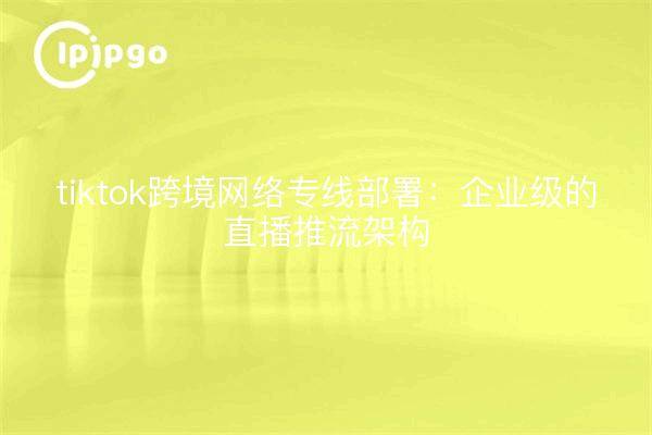 tiktok跨境网络专线部署:企业级的直播推流架构