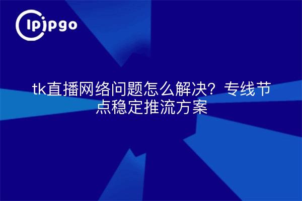 tk直播网络问题怎么解决?专线节点稳定推流方案