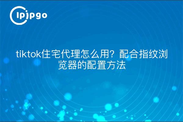 tiktok住宅代理怎么用?配合指纹浏览器的配置方法