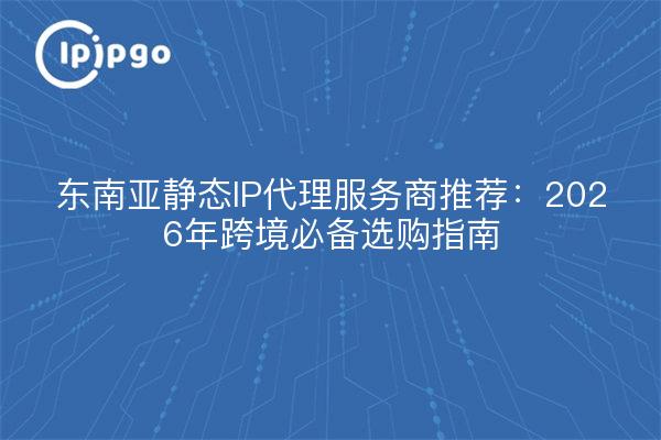 东南亚静态IP代理服务商推荐：2026年跨境必备选购指南
