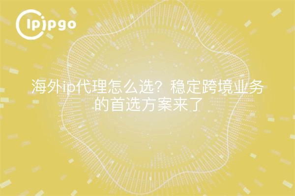 海外ip代理怎么选？稳定跨境业务的首选方案来了