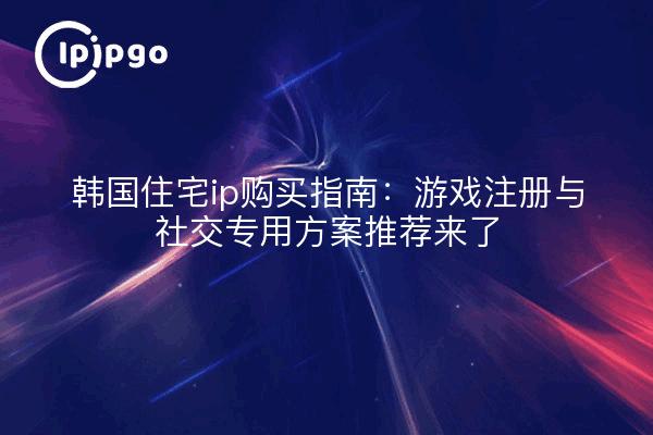 韩国住宅ip购买指南：游戏注册与社交专用方案推荐来了