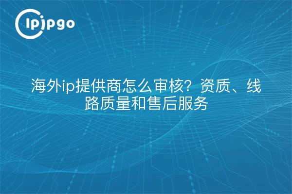 海外ip提供商怎么审核?资质、线路质量和售后服务