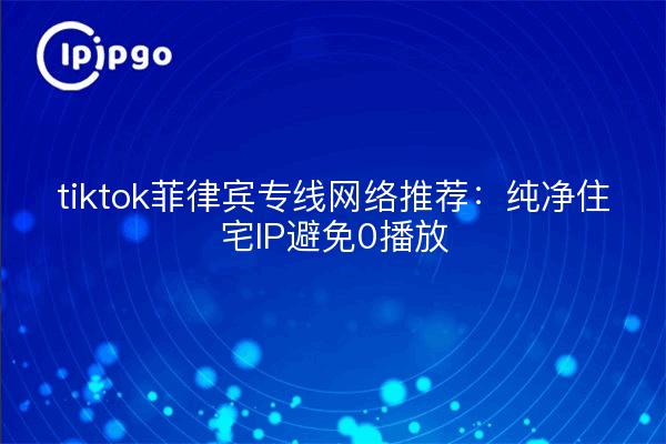 tiktok菲律宾专线网络推荐:纯净住宅IP避免0播放