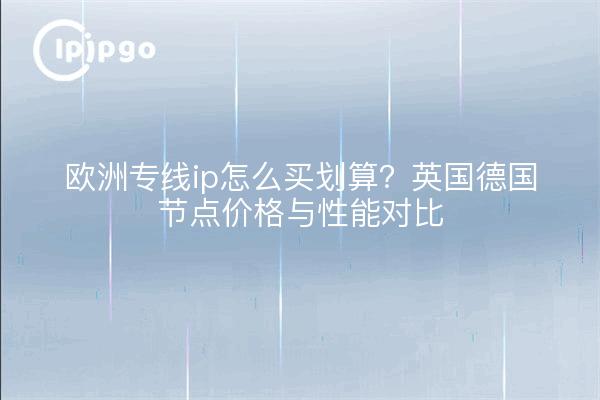 欧洲专线ip怎么买划算?英国德国节点价格与性能对比