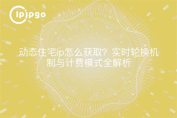 动态住宅ip怎么获取?实时轮换机制与计费模式全解析