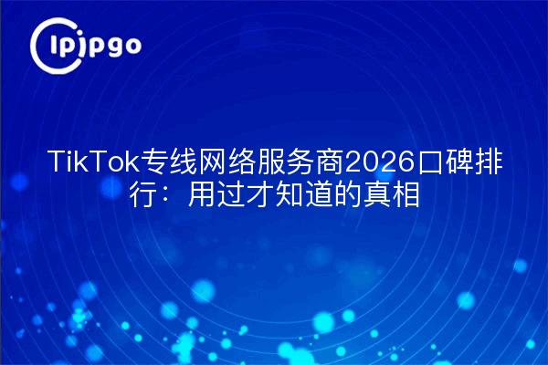 TikTok专线网络服务商2026口碑排行：用过才知道的真相