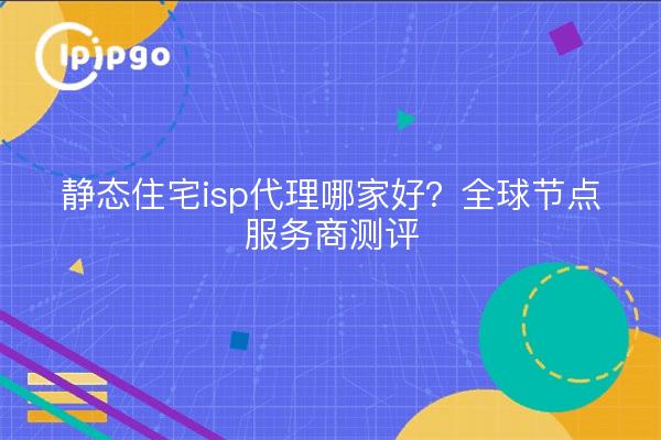 静态住宅isp代理哪家好?全球节点服务商测评