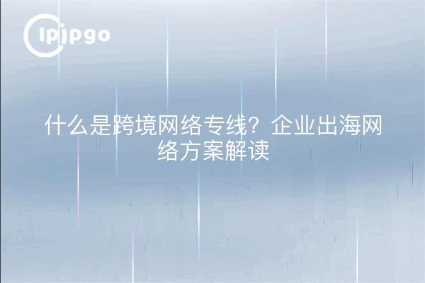 什么是跨境网络专线?企业出海网络方案解读