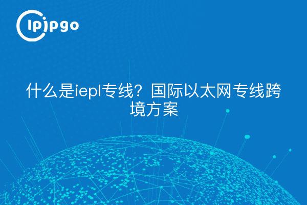 什么是iepl专线?国际以太网专线跨境方案
