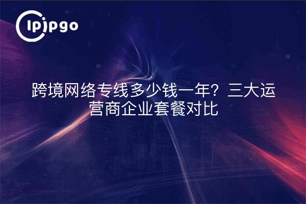 跨境网络专线多少钱一年?三大运营商企业套餐对比