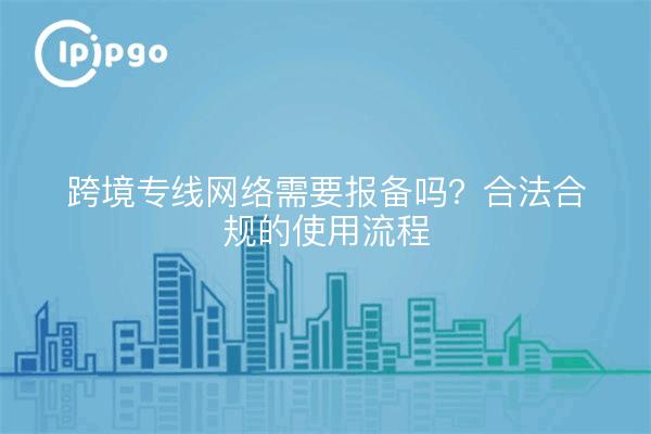 跨境专线网络需要报备吗?合法合规的使用流程