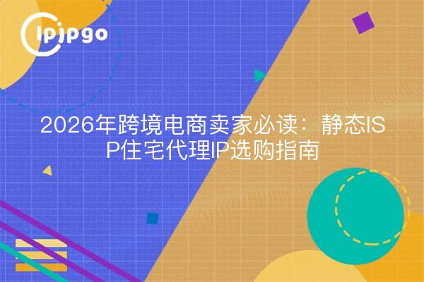 2026年跨境电商卖家必读:静态ISP住宅代理IP选购指南