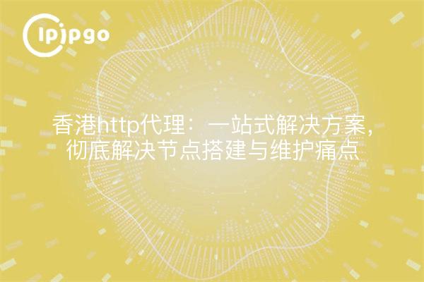 香港http代理:一站式解决方案,彻底解决节点搭建与维护痛点