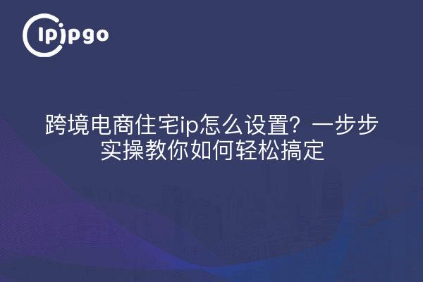 跨境电商住宅ip怎么设置？一步步实操教你如何轻松搞定