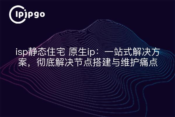 isp静态住宅 原生ip:一站式解决方案,彻底解决节点搭建与维护痛点